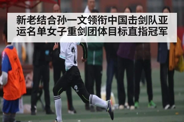 新老结合孙一文领衔中国击剑队亚运名单女子重剑团体目标直指冠军